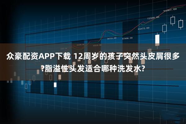众豪配资APP下载 12周岁的孩子突然头皮屑很多?脂溢性头发适合哪种洗发水?
