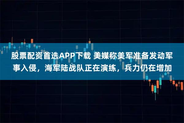 股票配资首选APP下载 美媒称美军准备发动军事入侵，海军陆战队正在演练，兵力仍在增加