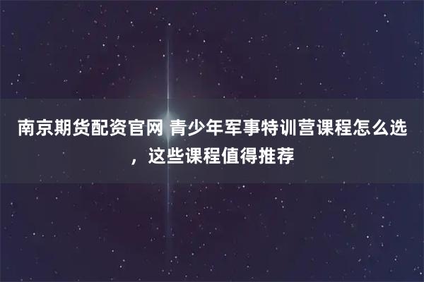 南京期货配资官网 青少年军事特训营课程怎么选，这些课程值得推荐