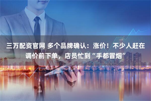 三万配资官网 多个品牌确认：涨价！不少人赶在调价前下单，店员忙到“手都冒烟”