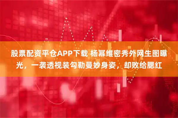 股票配资平仓APP下载 杨幂维密秀外网生图曝光，一袭透视装勾勒曼妙身姿，却败给腮红