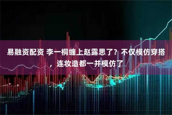 易融资配资 李一桐缠上赵露思了？不仅模仿穿搭，连妆造都一并模仿了