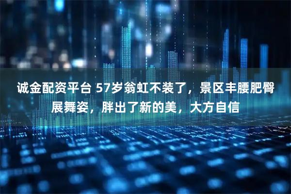 诚金配资平台 57岁翁虹不装了，景区丰腰肥臀展舞姿，胖出了新的美，大方自信