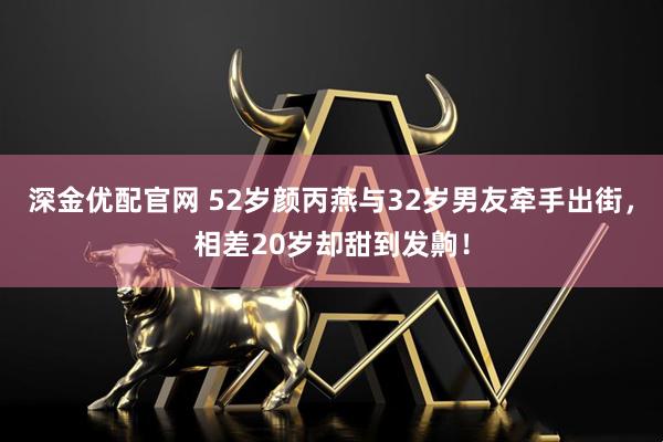 深金优配官网 52岁颜丙燕与32岁男友牵手出街，相差20岁却甜到发齁！