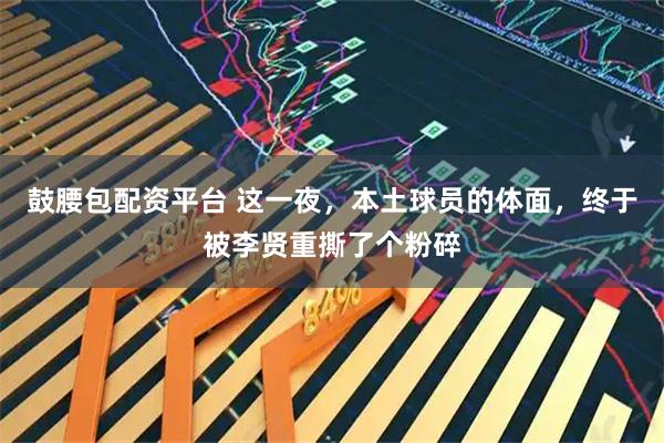 鼓腰包配资平台 这一夜，本土球员的体面，终于被李贤重撕了个粉碎