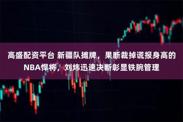 高盛配资平台 新疆队摊牌，果断裁掉谎报身高的NBA悍将，刘炜迅速决断彰显铁腕管理