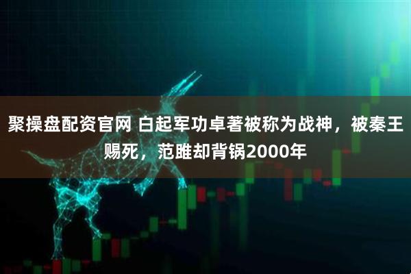 聚操盘配资官网 白起军功卓著被称为战神,被秦王赐死,范雎却背锅2000年